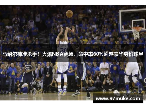 马绍尔神准杀手！火爆NBA赛场，命中率60%超越豪华身价球星